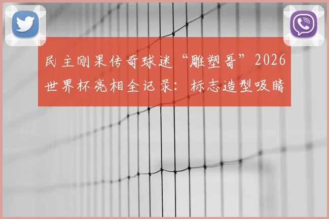 民主刚果传奇球迷“雕塑哥”2026世界杯亮相全记录:标志造型吸睛,目睹球队遭绝杀全过程与现场反应