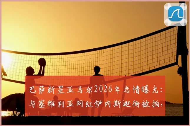 巴萨新星亚马尔2026年恋情曝光：与塞维利亚网红伊内斯逛街被拍，女方背景资料全解析
