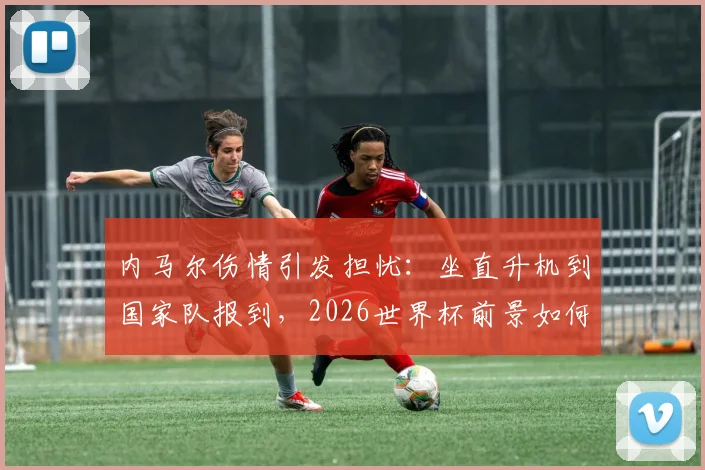 内马尔伤情引发担忧：坐直升机到国家队报到，2026世界杯前景如何？最新伤势分析与恢复时间解读