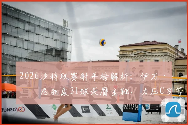 2026沙特联赛射手榜解析：伊万·托尼狂轰31球荣膺金靴，力压C罗等巨星登顶（附完整积分榜）