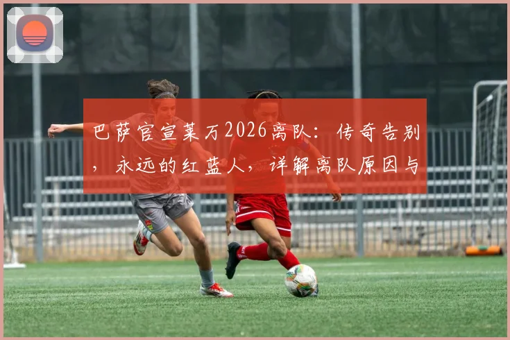 巴萨官宣莱万2026离队:传奇告别,永远的红蓝人,详解离队原因与未来影响