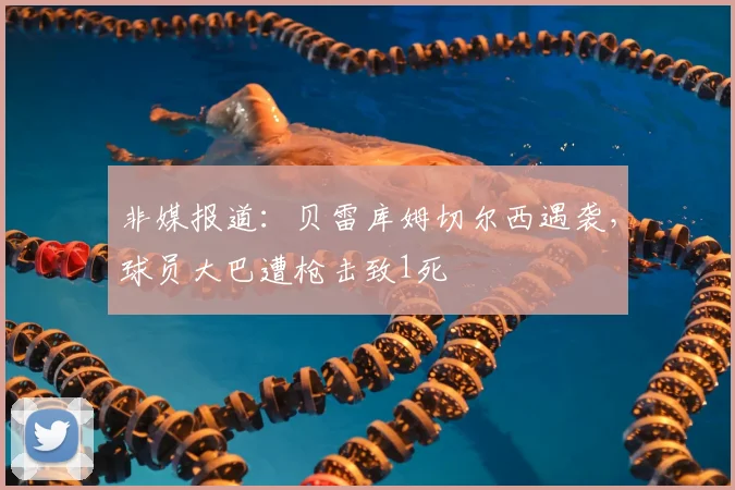 非媒报道：贝雷库姆切尔西遇袭，球员大巴遭枪击致1死