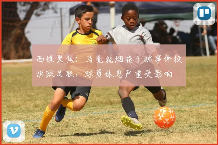 西媒聚焦:马竞就烟花干扰事件投诉欧足联,球员休息严重受影响