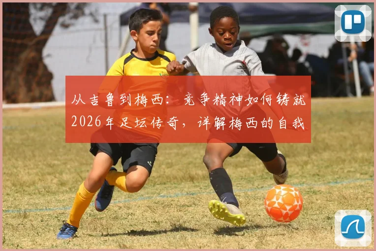 从吉鲁到梅西：竞争精神如何铸就2026年足坛传奇，详解梅西的自我超越之路