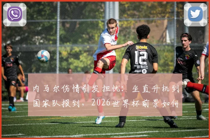 内马尔伤情引发担忧：坐直升机到国家队报到，2026世界杯前景如何？最新伤势分析与恢复时间解读