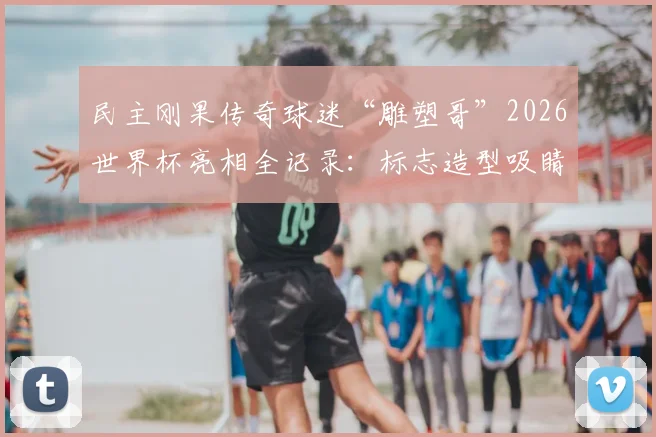 民主刚果传奇球迷“雕塑哥”2026世界杯亮相全记录：标志造型吸睛，目睹球队遭绝杀全过程与现场反应