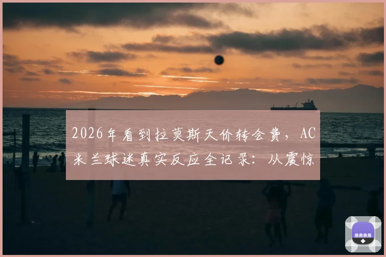 2026年看到拉莫斯天价转会费，AC米兰球迷真实反应全记录：从震惊、愤怒到无奈的球迷生态