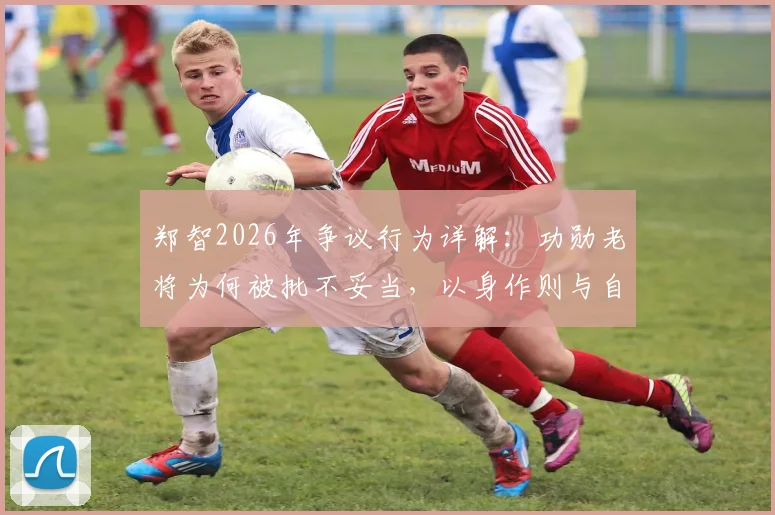 郑智2026年争议行为详解：功勋老将为何被批不妥当，以身作则与自我反省成焦点