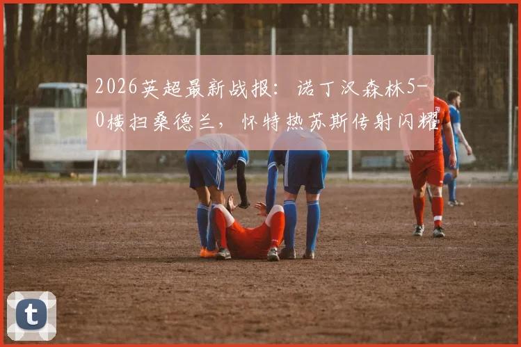 2026英超最新战报：诺丁汉森林5-0横扫桑德兰，怀特热苏斯传射闪耀，伍德破门建功