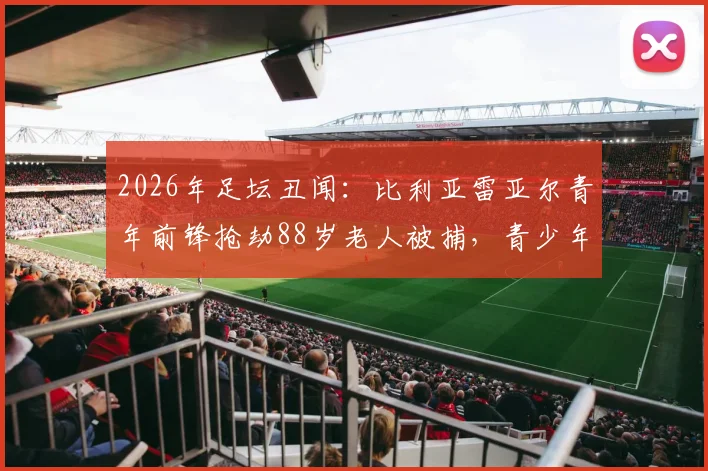 2026年足坛丑闻：比利亚雷亚尔青年前锋抢劫88岁老人被捕，青少年球员品德教育引深思