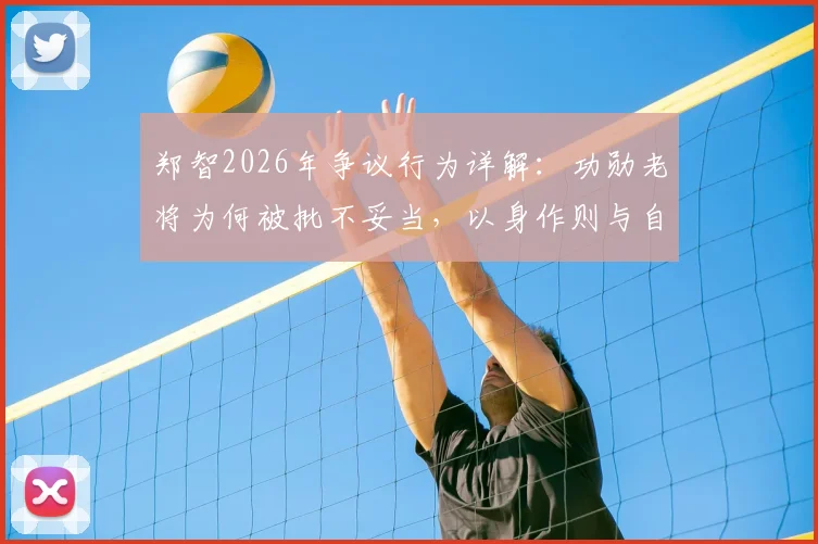 郑智2026年争议行为详解:功勋老将为何被批不妥当,以身作则与自我反省成焦点