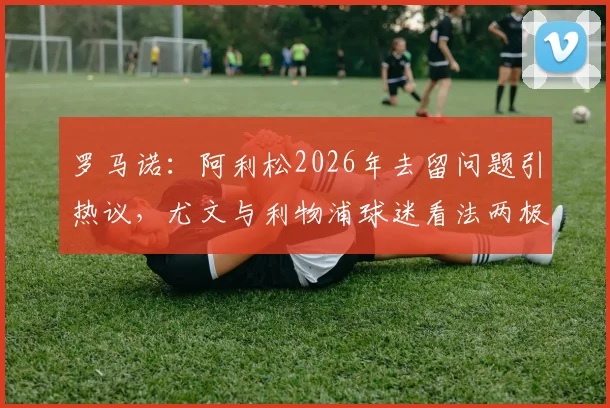 罗马诺:阿利松2026年去留问题引热议,尤文与利物浦球迷看法两极分化