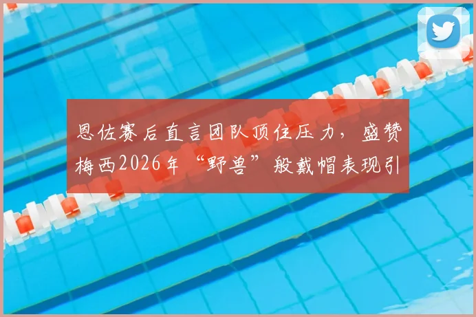 恩佐赛后直言团队顶住压力，盛赞梅西2026年“野兽”般戴帽表现引发热议