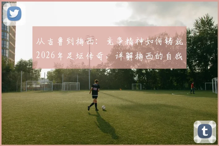 从吉鲁到梅西：竞争精神如何铸就2026年足坛传奇，详解梅西的自我超越之路