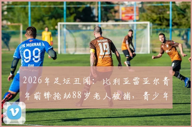 2026年足坛丑闻：比利亚雷亚尔青年前锋抢劫88岁老人被捕，青少年球员品德教育引深思