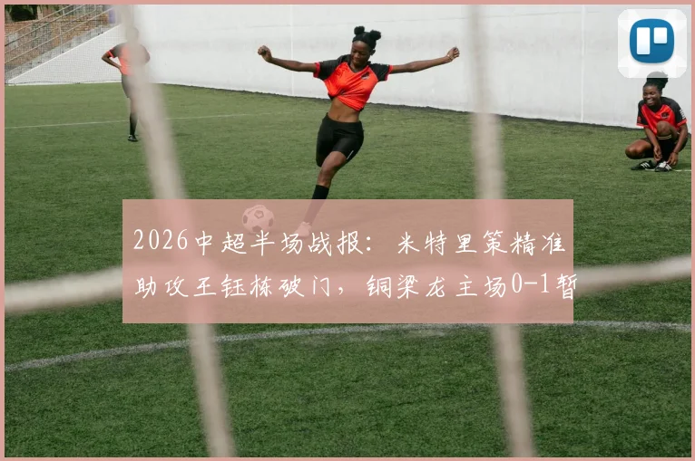 2026中超半场战报：米特里策精准助攻王钰栋破门，铜梁龙主场0-1暂负浙江队