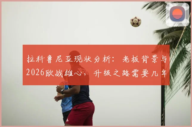 拉科鲁尼亚现状分析：老板背景与2026欧战雄心，升级之路需要几年？球迷怎么看？