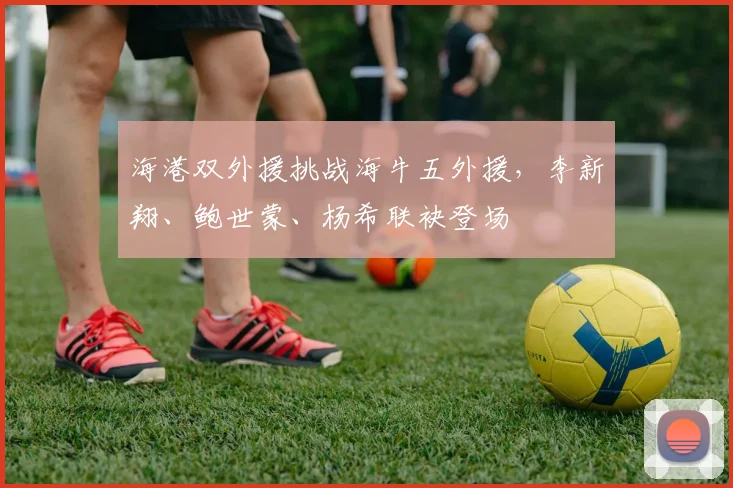海港双外援挑战海牛五外援，李新翔、鲍世蒙、杨希联袂登场
