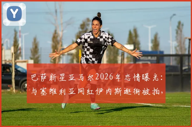 巴萨新星亚马尔2026年恋情曝光：与塞维利亚网红伊内斯逛街被拍，女方背景资料全解析