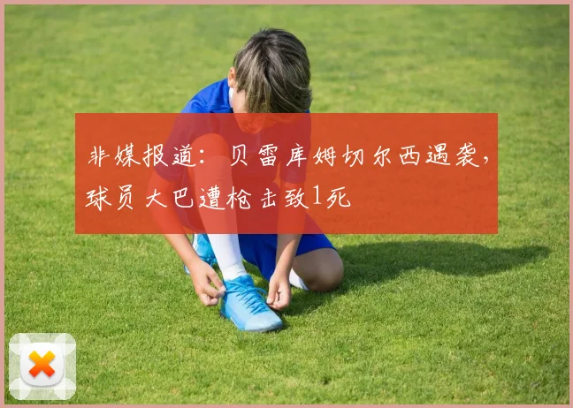 非媒报道：贝雷库姆切尔西遇袭，球员大巴遭枪击致1死