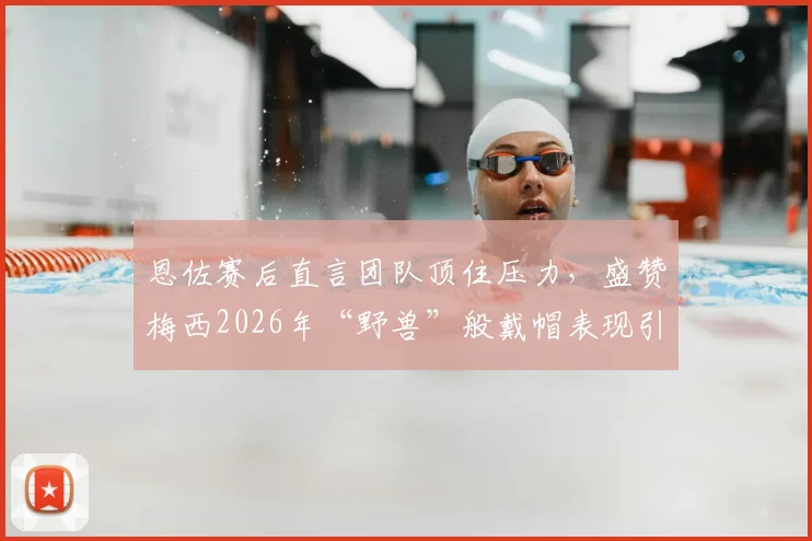 恩佐赛后直言团队顶住压力,盛赞梅西2026年“野兽”般戴帽表现引发热议