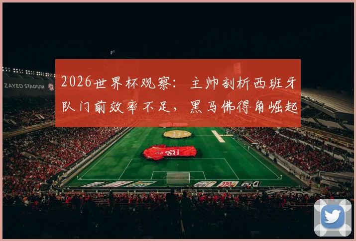 2026世界杯观察:主帅剖析西班牙队门前效率不足,黑马佛得角崛起原因深度探讨